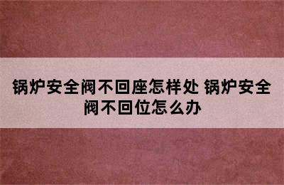 锅炉安全阀不回座怎样处 锅炉安全阀不回位怎么办